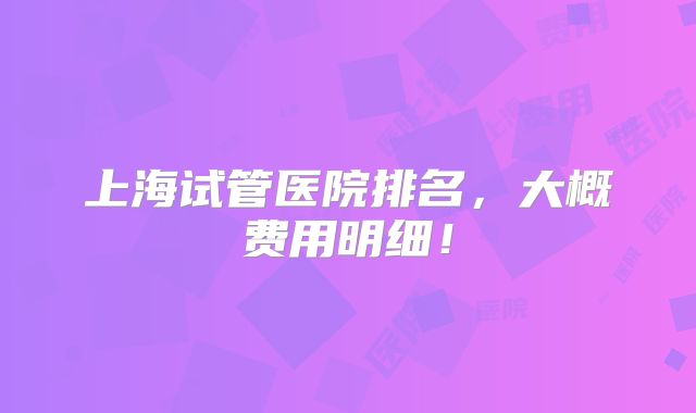 上海试管医院排名，大概费用明细！