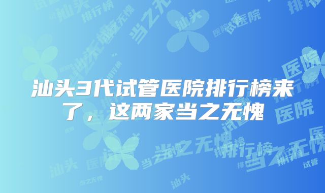 汕头3代试管医院排行榜来了，这两家当之无愧