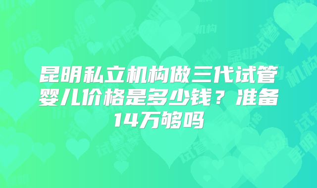 昆明私立机构做三代试管婴儿价格是多少钱？准备14万够吗