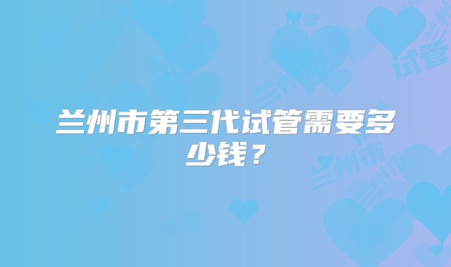 兰州市第三代试管需要多少钱?