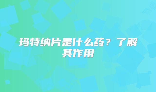 玛特纳片是什么药?了解其作用