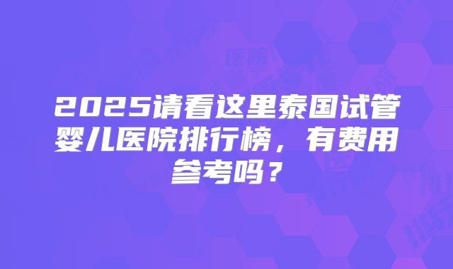 2025请看这里泰国试管婴儿医院排行榜,有费用参考吗?