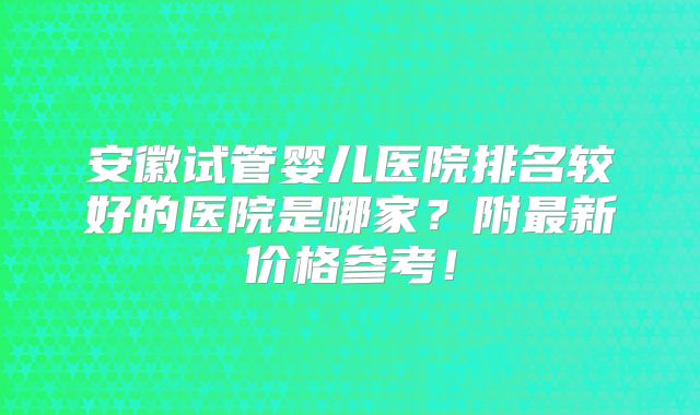安徽试管婴儿医院排名较好的医院是哪家？附最新价格参考！