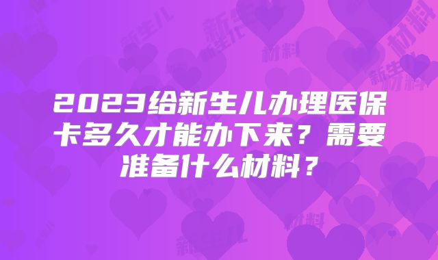 2023给新生儿办理医保卡多久才能办下来？需要准备什么材料？
