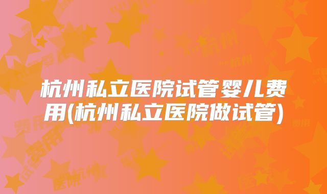 杭州私立医院试管婴儿费用(杭州私立医院做试管)