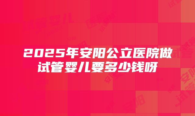 2025年安阳公立医院做试管婴儿要多少钱呀