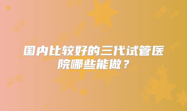 国内比较好的三代试管医院哪些能做？