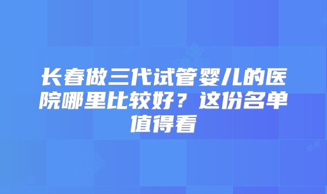 长春做三代试管婴儿的医院哪里比较好?这份名单值得看