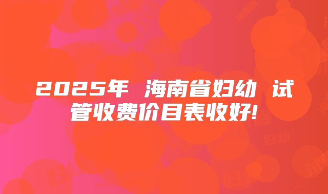 2025年 海南省妇幼 试管收费价目表收好!