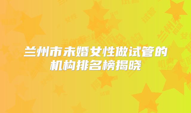 兰州市未婚女性做试管的机构排名榜揭晓