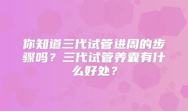 你知道三代试管进周的步骤吗?三代试管养囊有什么好处?