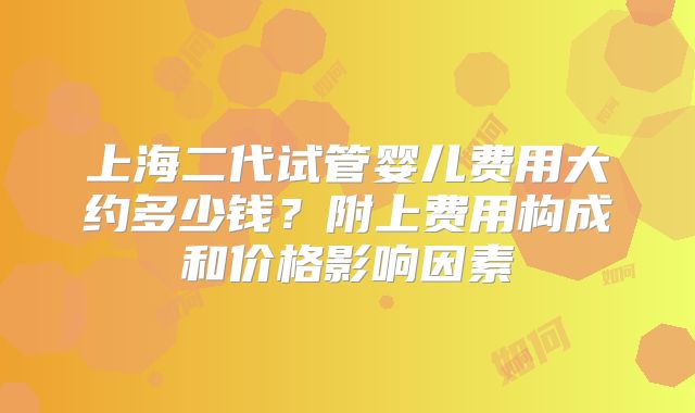 上海二代试管婴儿费用大约多少钱?附上费用构成和价格影响因素