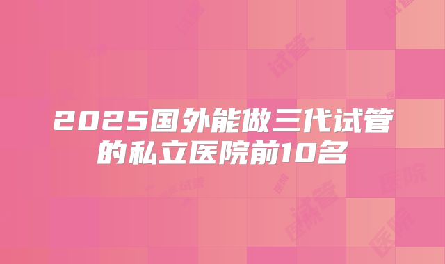 2025国外能做三代试管的私立医院前10名