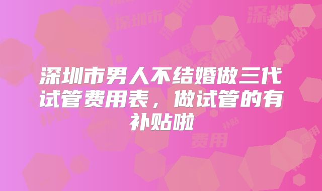 深圳市男人不结婚做三代试管费用表,做试管的有补贴啦