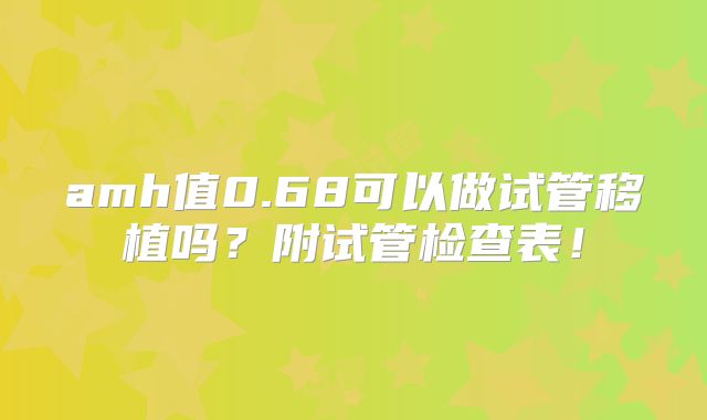 amh值0.68可以做试管移植吗?附试管检查表!