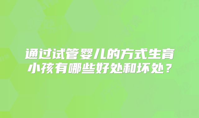 通过试管婴儿的方式生育小孩有哪些好处和坏处?