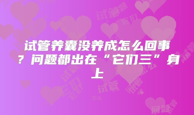 试管养囊没养成怎么回事?问题都出在“它们三”身上