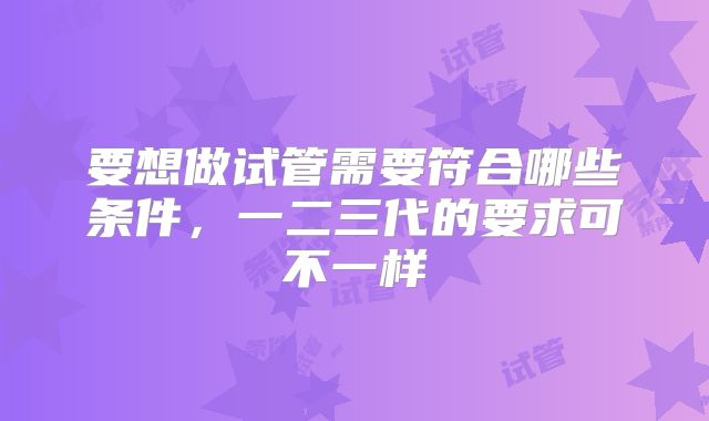 要想做试管需要符合哪些条件,一二三代的要求可不一样