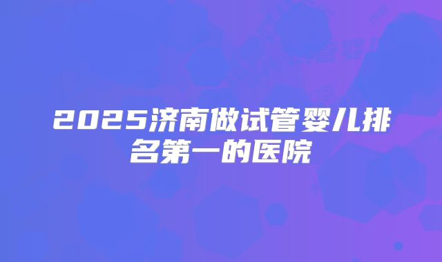 2025济南做试管婴儿排名第一的医院