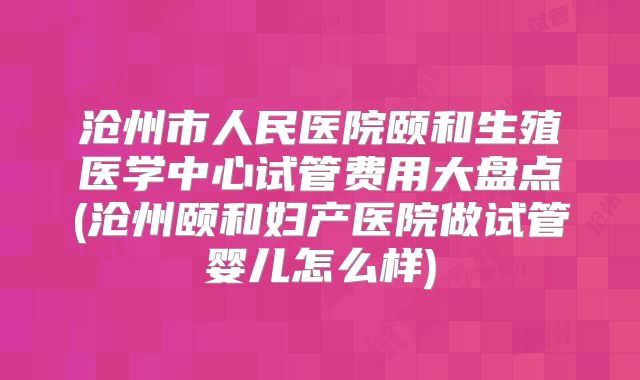 沧州市人民医院颐和生殖医学中心试管费用大盘点(沧州颐和妇产医院做试管婴儿怎么样)