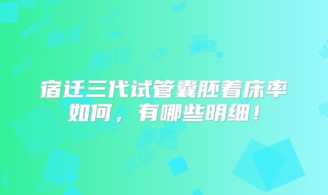宿迁三代试管囊胚着床率如何,有哪些明细!
