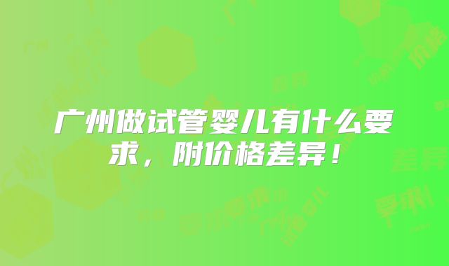 广州做试管婴儿有什么要求,附价格差异!