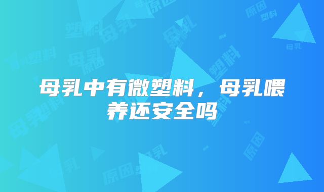 母乳中有微塑料，母乳喂养还安全吗