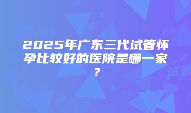 2025年广东三代试管怀孕比较好的医院是哪一家?