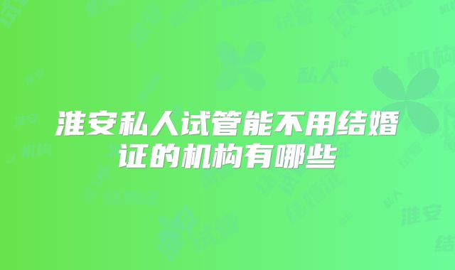淮安私人试管能不用结婚证的机构有哪些