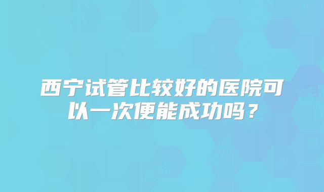 西宁试管比较好的医院可以一次便能成功吗?