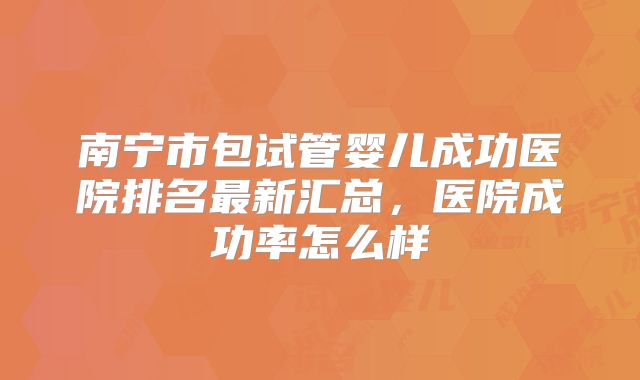 南宁市包试管婴儿成功医院排名最新汇总,医院成功率怎么样