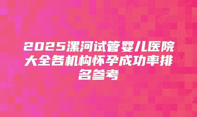 2025漯河试管婴儿医院大全各机构怀孕成功率排名参考