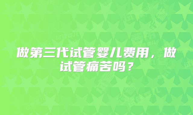 做第三代试管婴儿费用,做试管痛苦吗?