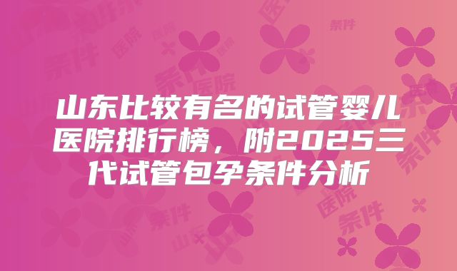 山东比较有名的试管婴儿医院排行榜,附2025三代试管包孕条件分析