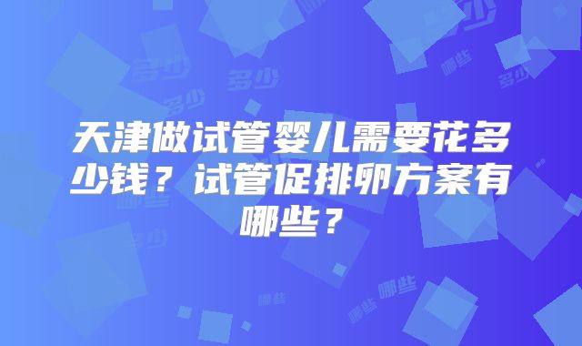 天津做试管婴儿需要花多少钱？试管促排卵方案有哪些？
