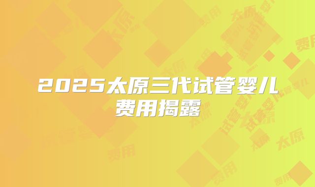 2025太原三代试管婴儿费用揭露
