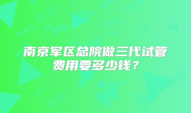 南京军区总院做三代试管费用要多少钱？