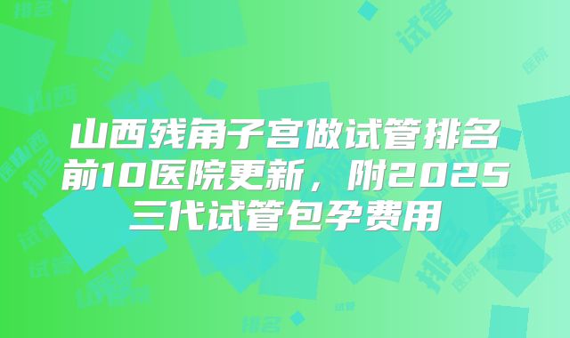 山西残角子宫做试管排名前10医院更新,附2025三代试管包孕费用