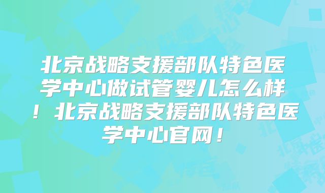 北京战略支援部队特色医学中心做试管婴儿怎么样！北京战略支援部队特色医学中心官网！