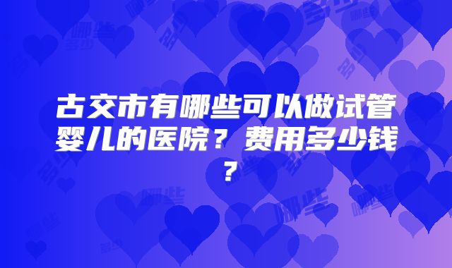 古交市有哪些可以做试管婴儿的医院?费用多少钱?