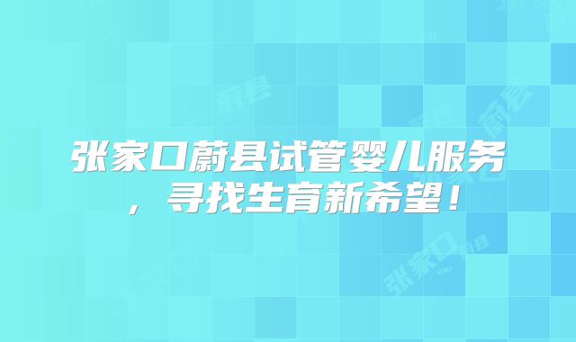 张家口蔚县试管婴儿服务,寻找生育新希望!