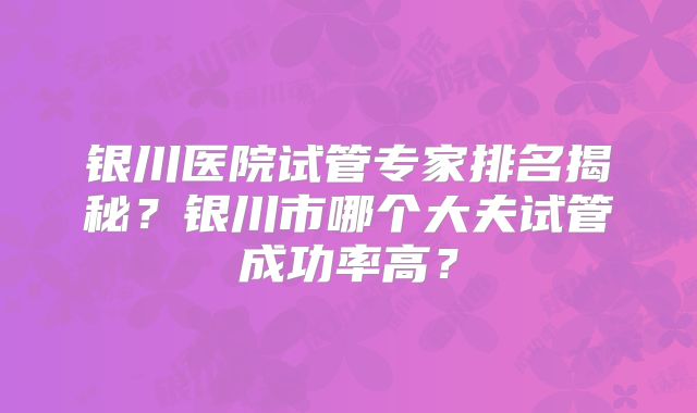 银川医院试管专家排名揭秘?银川市哪个大夫试管成功率高?