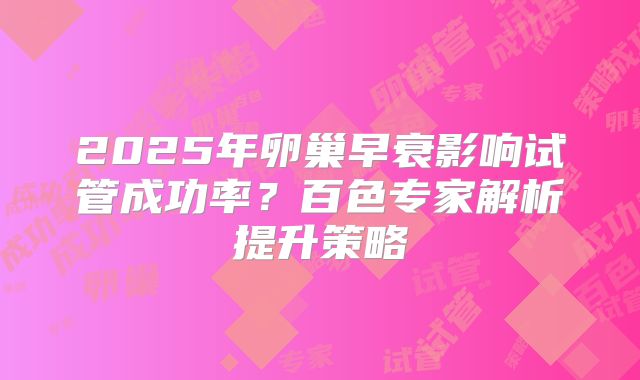 2025年卵巢早衰影响试管成功率?百色专家解析提升策略