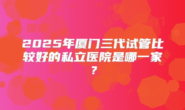 2025年厦门三代试管比较好的私立医院是哪一家?