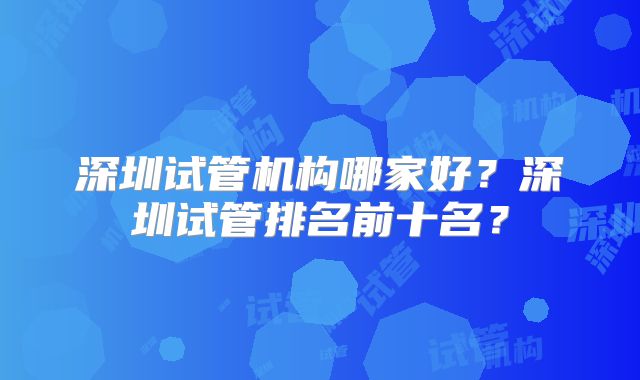 深圳试管机构哪家好?深圳试管排名前十名?