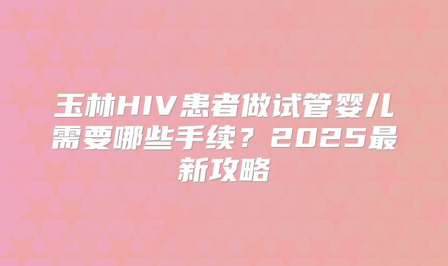 玉林HIV患者做试管婴儿需要哪些手续?2025最新攻略