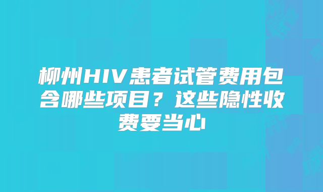 柳州HIV患者试管费用包含哪些项目?这些隐性收费要当心