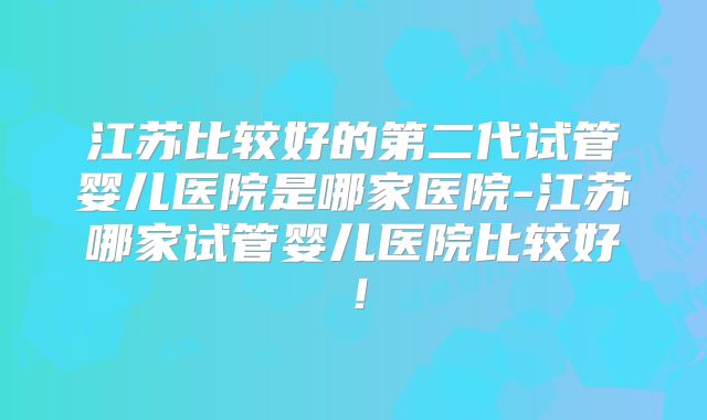 江苏比较好的第二代试管婴儿医院是哪家医院-江苏哪家试管婴儿医院比较好！