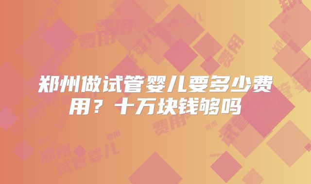 郑州做试管婴儿要多少费用？十万块钱够吗