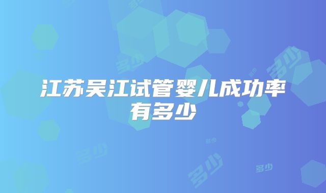 江苏吴江试管婴儿成功率有多少